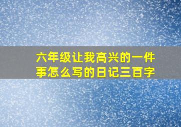 六年级让我高兴的一件事怎么写的日记三百字