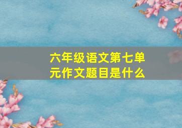 六年级语文第七单元作文题目是什么