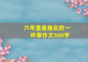 六年里最难忘的一件事作文500字