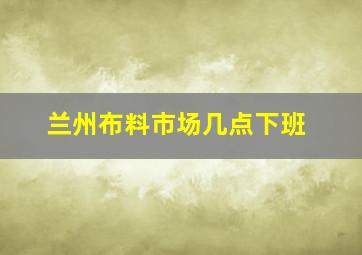 兰州布料市场几点下班