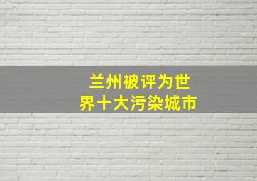 兰州被评为世界十大污染城市