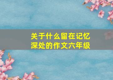 关于什么留在记忆深处的作文六年级