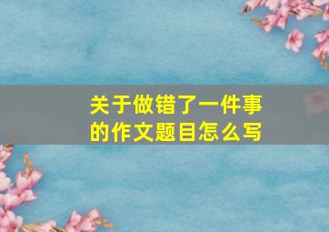 关于做错了一件事的作文题目怎么写