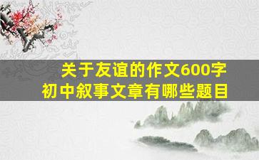 关于友谊的作文600字初中叙事文章有哪些题目