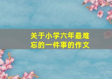 关于小学六年最难忘的一件事的作文