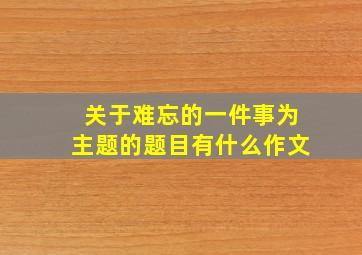 关于难忘的一件事为主题的题目有什么作文