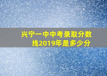 兴宁一中中考录取分数线2019年是多少分