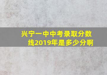 兴宁一中中考录取分数线2019年是多少分啊