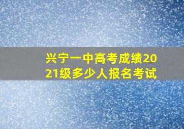 兴宁一中高考成绩2021级多少人报名考试