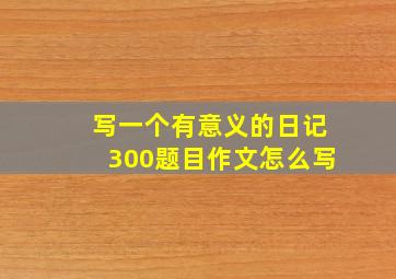 写一个有意义的日记300题目作文怎么写