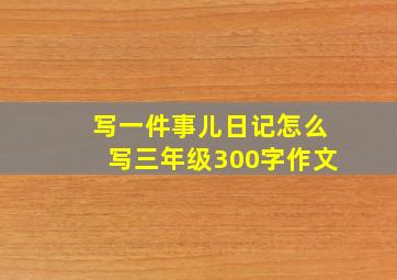 写一件事儿日记怎么写三年级300字作文