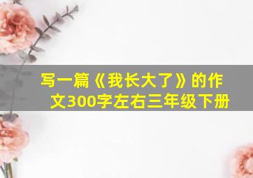 写一篇《我长大了》的作文300字左右三年级下册