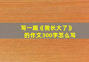 写一篇《我长大了》的作文300字怎么写