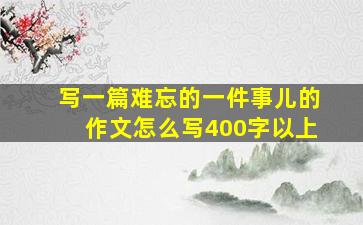 写一篇难忘的一件事儿的作文怎么写400字以上