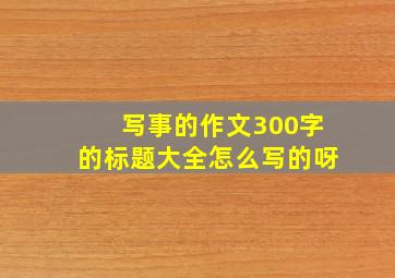 写事的作文300字的标题大全怎么写的呀