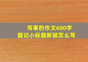 写事的作文600字题记小标题新颖怎么写