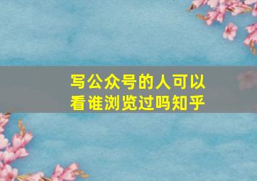 写公众号的人可以看谁浏览过吗知乎