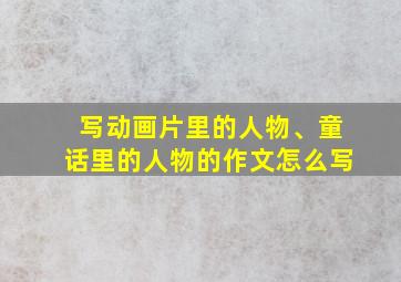 写动画片里的人物、童话里的人物的作文怎么写