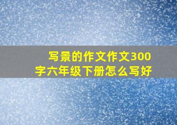 写景的作文作文300字六年级下册怎么写好