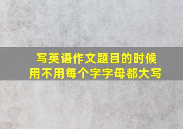 写英语作文题目的时候用不用每个字字母都大写