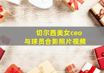 切尔西美女ceo与球员合影照片视频