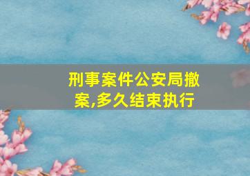 刑事案件公安局撤案,多久结束执行