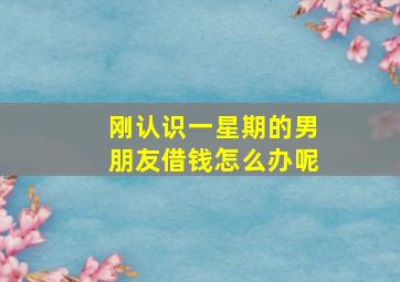 刚认识一星期的男朋友借钱怎么办呢