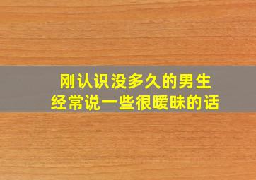 刚认识没多久的男生经常说一些很暧昧的话