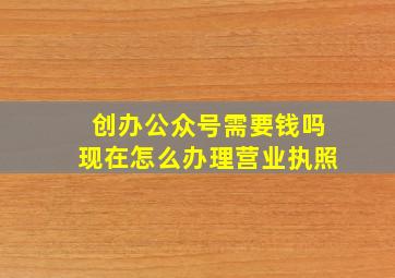 创办公众号需要钱吗现在怎么办理营业执照