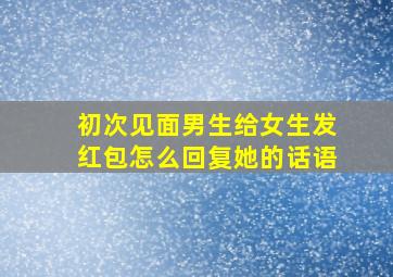 初次见面男生给女生发红包怎么回复她的话语