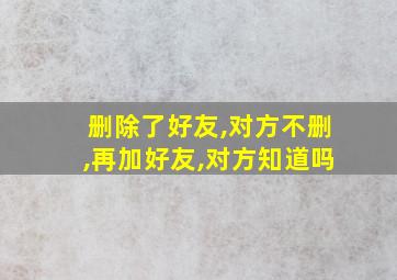 删除了好友,对方不删,再加好友,对方知道吗