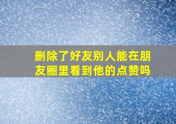 删除了好友别人能在朋友圈里看到他的点赞吗