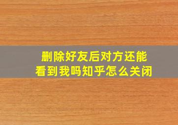 删除好友后对方还能看到我吗知乎怎么关闭