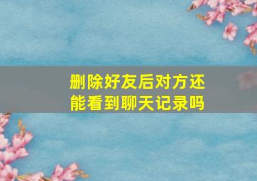 删除好友后对方还能看到聊天记录吗