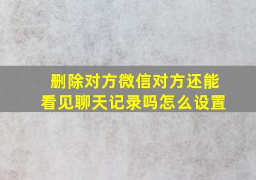 删除对方微信对方还能看见聊天记录吗怎么设置