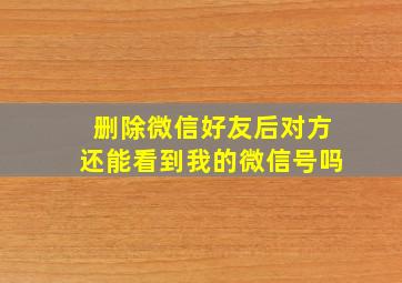 删除微信好友后对方还能看到我的微信号吗