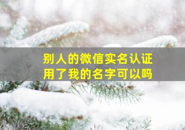 别人的微信实名认证用了我的名字可以吗