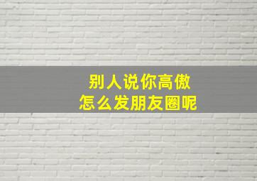 别人说你高傲怎么发朋友圈呢