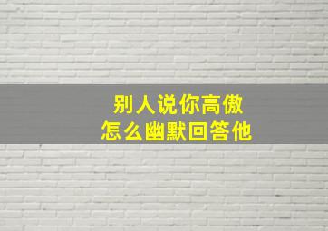 别人说你高傲怎么幽默回答他