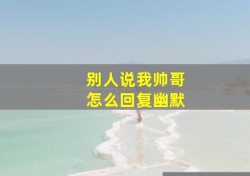 别人说我帅哥怎么回复幽默