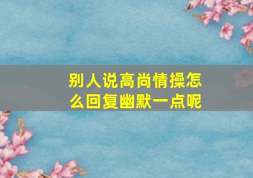 别人说高尚情操怎么回复幽默一点呢