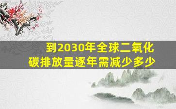 到2030年全球二氧化碳排放量逐年需减少多少