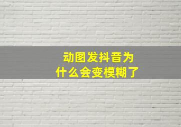 动图发抖音为什么会变模糊了