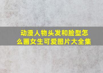 动漫人物头发和脸型怎么画女生可爱图片大全集