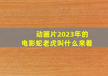 动画片2023年的电影蛇老虎叫什么来着