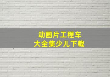 动画片工程车大全集少儿下载