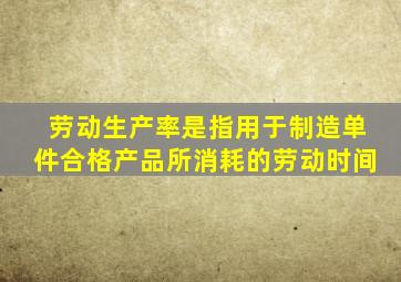 劳动生产率是指用于制造单件合格产品所消耗的劳动时间