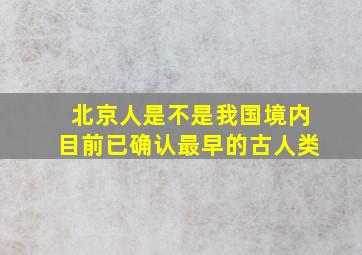 北京人是不是我国境内目前已确认最早的古人类