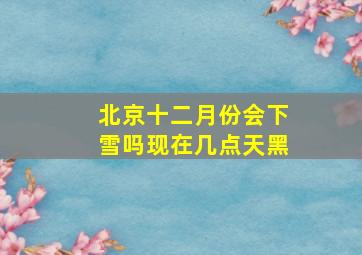 北京十二月份会下雪吗现在几点天黑