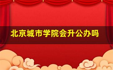 北京城市学院会升公办吗